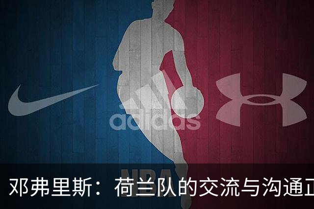 邓弗里斯：荷兰队的交流与沟通正在变好，在国米我们会直言不讳