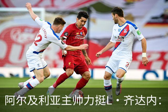 阿尔及利亚主帅力挺L·齐达内：每人都有犯错的权利 对他充满信心